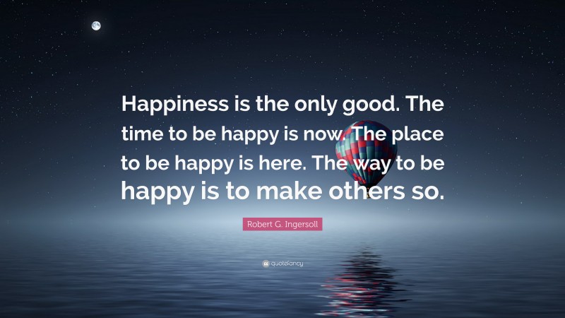 Robert G. Ingersoll Quote: “Happiness is the only good. The time to be happy is now. The place to be happy is here. The way to be happy is to make others so.”