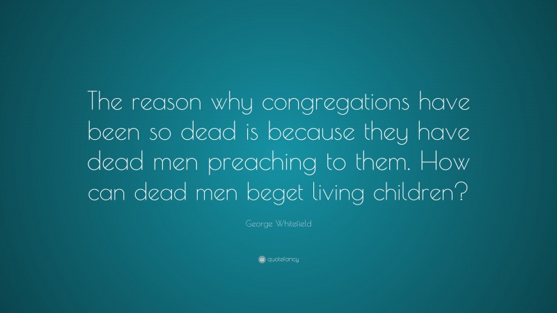 George Whitefield Quote: “The reason why congregations have been so dead is because they have dead men preaching to them. How can dead men beget living children?”