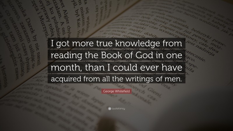 George Whitefield Quote: “I got more true knowledge from reading the Book of God in one month, than I could ever have acquired from all the writings of men.”