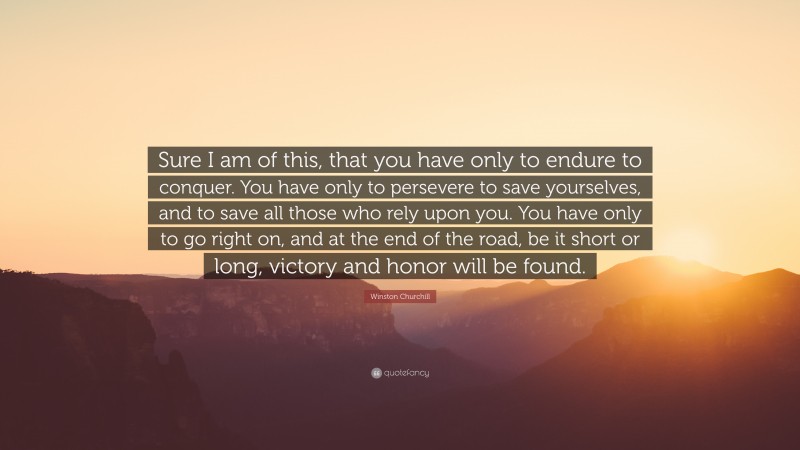 Winston Churchill Quote: “Sure I am of this, that you have only to endure to conquer. You have only to persevere to save yourselves, and to save all those who rely upon you. You have only to go right on, and at the end of the road, be it short or long, victory and honor will be found.”