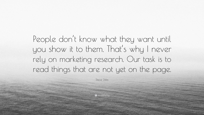 Steve Jobs Quote: “People don’t know what they want until you show it to them. That’s why I never rely on marketing research. Our task is to read things that are not yet on the page.”
