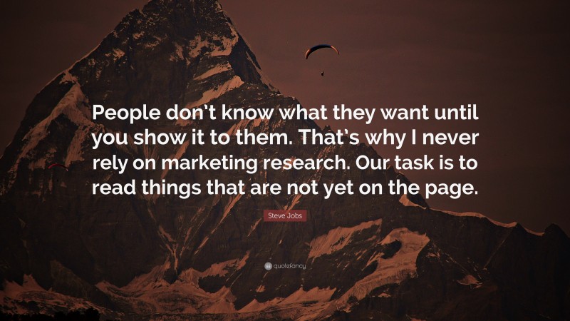 Steve Jobs Quote: “People don’t know what they want until you show it to them. That’s why I never rely on marketing research. Our task is to read things that are not yet on the page.”