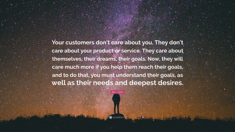 Steve Jobs Quote: “Your customers don’t care about you. They don’t care about your product or service. They care about themselves, their dreams, their goals. Now, they will care much more if you help them reach their goals, and to do that, you must understand their goals, as well as their needs and deepest desires.”