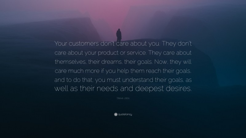 Steve Jobs Quote: “Your customers don’t care about you. They don’t care about your product or service. They care about themselves, their dreams, their goals. Now, they will care much more if you help them reach their goals, and to do that, you must understand their goals, as well as their needs and deepest desires.”