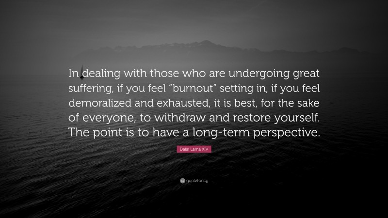 Dalai Lama XIV Quote: “In dealing with those who are undergoing great suffering, if you feel “burnout” setting in, if you feel demoralized and exhausted, it is best, for the sake of everyone, to withdraw and restore yourself. The point is to have a long-term perspective.”