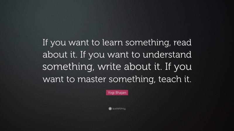 Yogi Bhajan Quote: “If you want to learn something, read about it. If you want to understand something, write about it. If you want to master something, teach it.”