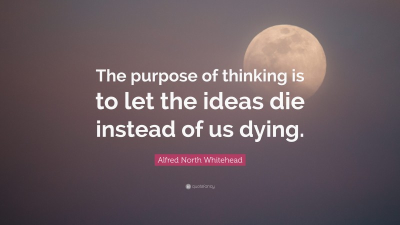 Alfred North Whitehead Quote: “The purpose of thinking is to let the ideas die instead of us dying.”