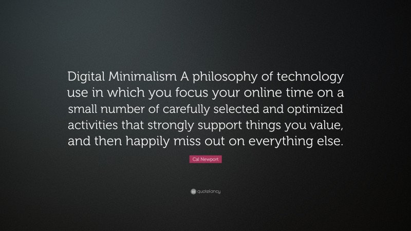 Cal Newport Quote: “Digital Minimalism A philosophy of technology use in which you focus your online time on a small number of carefully selected and optimized activities that strongly support things you value, and then happily miss out on everything else.”