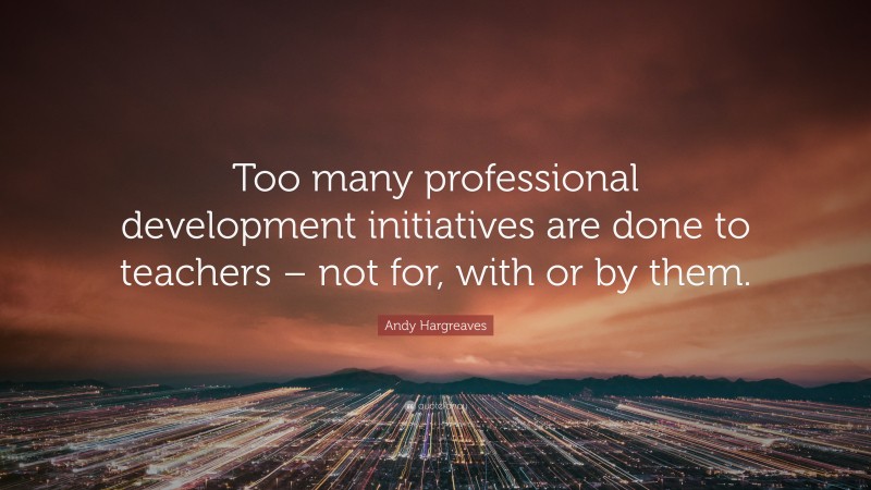 Andy Hargreaves Quote: “Too many professional development initiatives are done to teachers – not for, with or by them.”