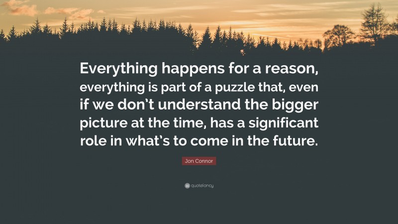 Jon Connor Quote: “Everything happens for a reason, everything is part of a puzzle that, even if we don’t understand the bigger picture at the time, has a significant role in what’s to come in the future.”