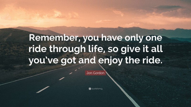 Jon Gordon Quote: “Remember, you have only one ride through life, so give it all you’ve got and enjoy the ride.”
