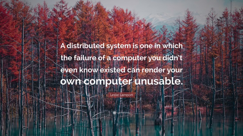 Leslie Lamport Quote: “A distributed system is one in which the failure of a computer you didn’t even know existed can render your own computer unusable.”