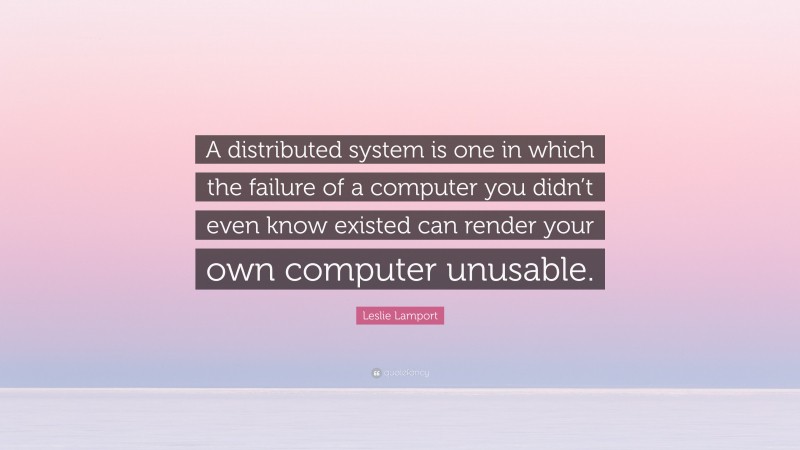 Leslie Lamport Quote: “A distributed system is one in which the failure of a computer you didn’t even know existed can render your own computer unusable.”