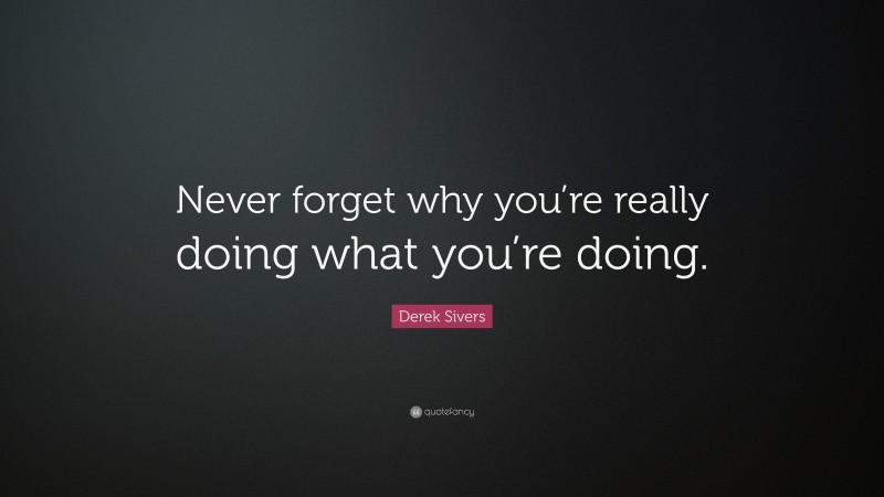 Derek Sivers Quote: “Never forget why you’re really doing what you’re doing.”