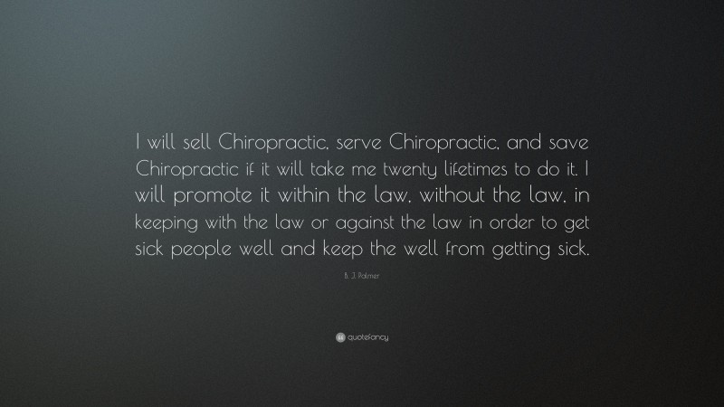 B. J. Palmer Quote: “I will sell Chiropractic, serve Chiropractic, and save Chiropractic if it will take me twenty lifetimes to do it. I will promote it within the law, without the law, in keeping with the law or against the law in order to get sick people well and keep the well from getting sick.”