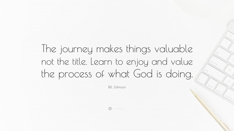 Bill Johnson Quote: “The journey makes things valuable not the title. Learn to enjoy and value the process of what God is doing.”