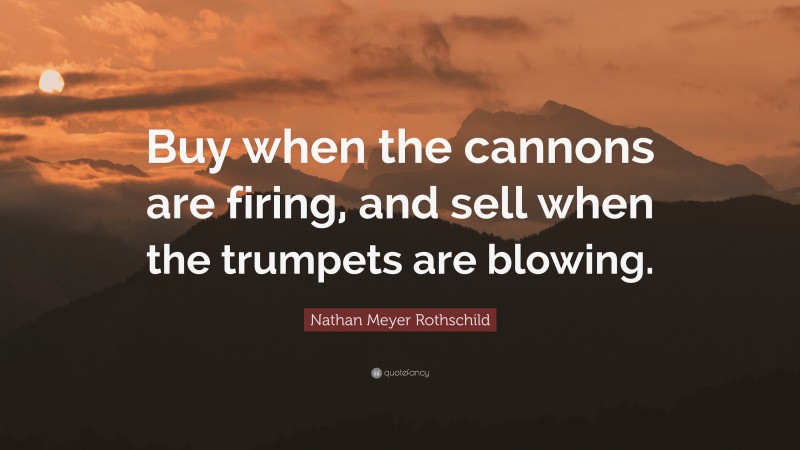 Nathan Meyer Rothschild Quote: “Buy when the cannons are firing, and sell when the trumpets are blowing.”
