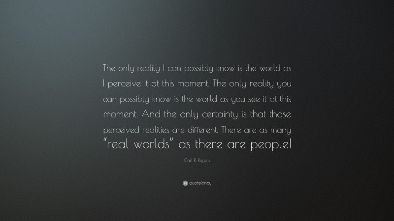 Carl R. Rogers Quote: “The only reality I can possibly know is the world as I perceive it at this moment. The only reality you can possibly know is the world as you see it at this moment. And the only certainty is that those perceived realities are different. There are as many “real worlds” as there are people!”