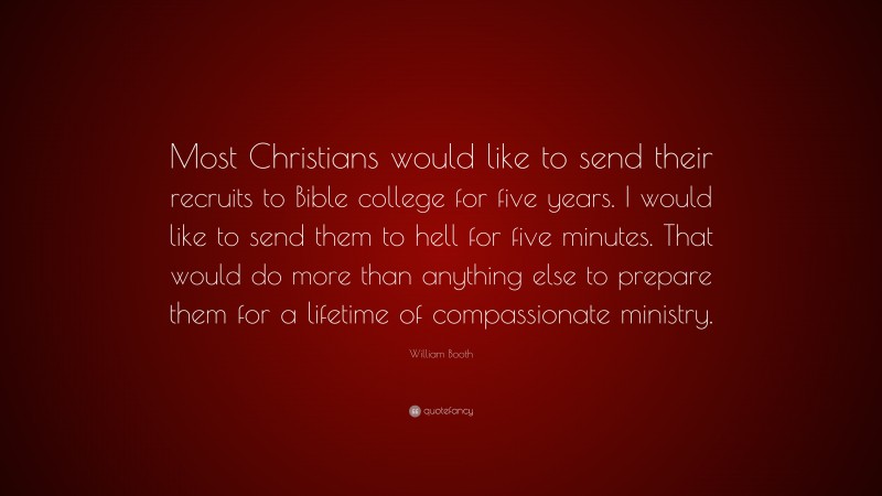William Booth Quote: “Most Christians would like to send their recruits to Bible college for five years. I would like to send them to hell for five minutes. That would do more than anything else to prepare them for a lifetime of compassionate ministry.”