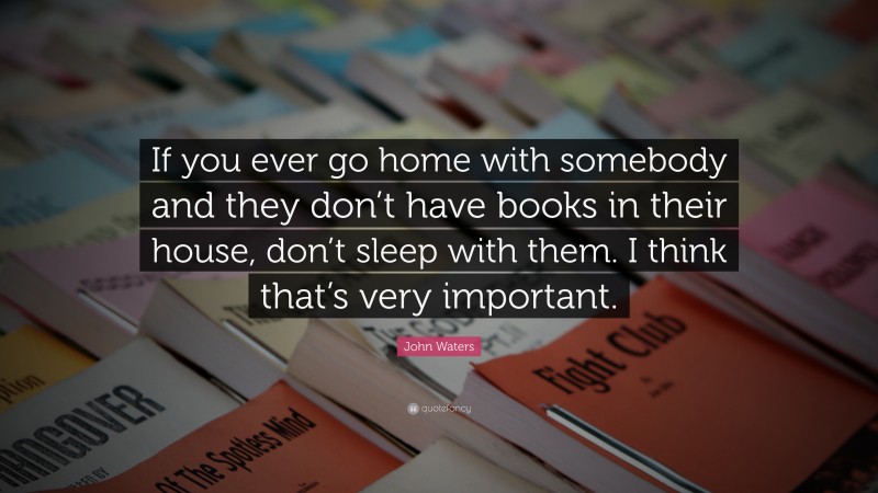 John Waters Quote: “If you ever go home with somebody and they don’t have books in their house, don’t sleep with them. I think that’s very important.”