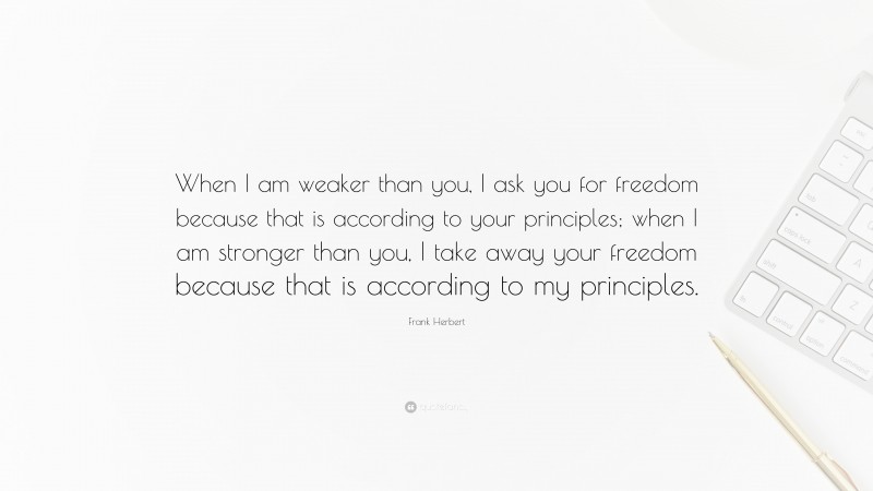 Frank Herbert Quote: “When I am weaker than you, I ask you for freedom because that is according to your principles; when I am stronger than you, I take away your freedom because that is according to my principles.”