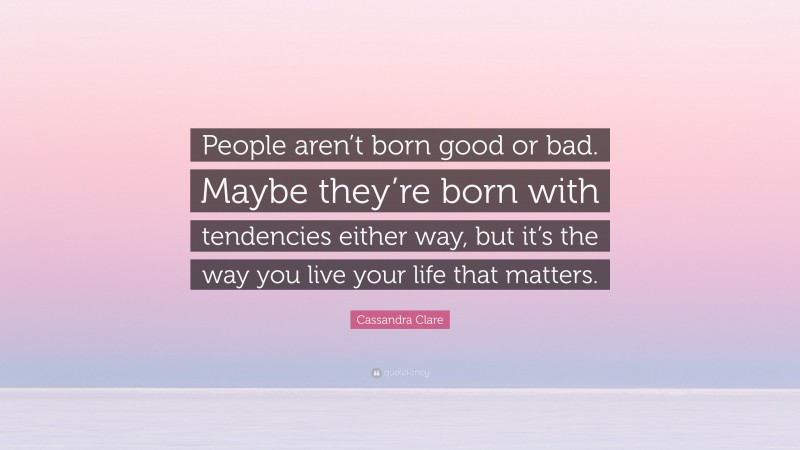 Cassandra Clare Quote: “People aren’t born good or bad. Maybe they’re born with tendencies either way, but it’s the way you live your life that matters.”