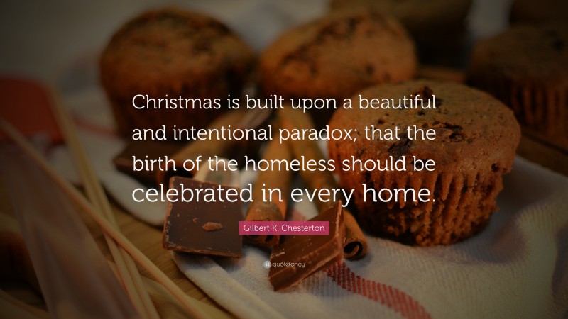 Gilbert K. Chesterton Quote: “Christmas is built upon a beautiful and intentional paradox; that the birth of the homeless should be celebrated in every home.”