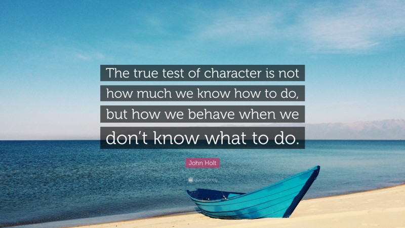 John Holt Quote: “The true test of character is not how much we know how to do, but how we behave when we don’t know what to do.”