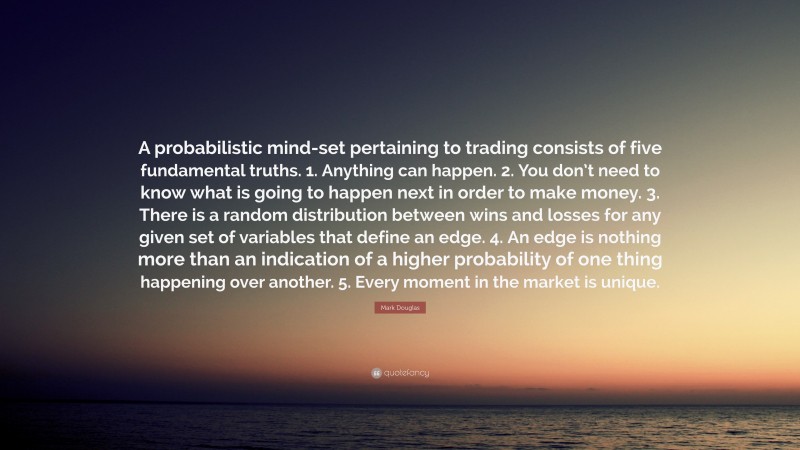 Mark Douglas Quote: “A probabilistic mind-set pertaining to trading consists of five fundamental truths. 1. Anything can happen. 2. You don’t need to know what is going to happen next in order to make money. 3. There is a random distribution between wins and losses for any given set of variables that define an edge. 4. An edge is nothing more than an indication of a higher probability of one thing happening over another. 5. Every moment in the market is unique.”