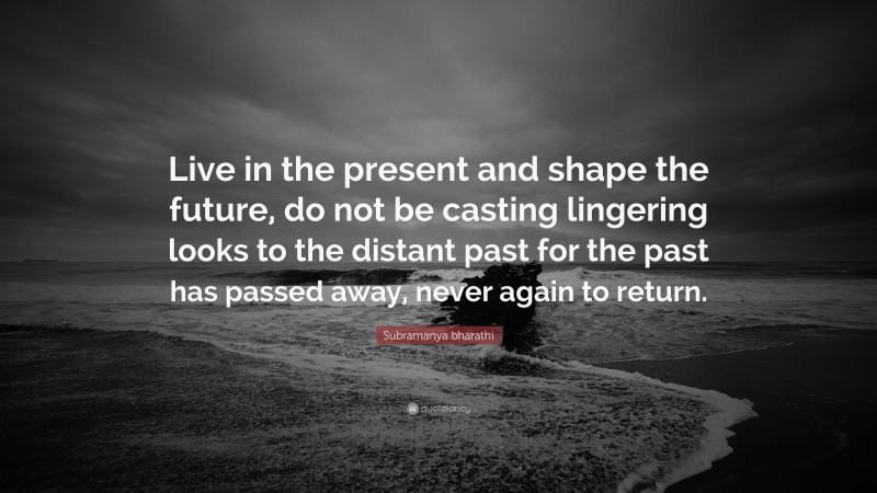 Subramanya bharathi Quote: “Live in the present and shape the future, do not be casting lingering looks to the distant past for the past has passed away, never again to return.”