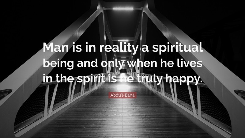 Abdu'l-Bahá Quote: “Man is in reality a spiritual being and only when he lives in the spirit is he truly happy.”