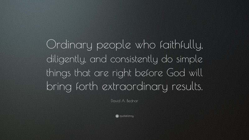 David A. Bednar Quote: “Ordinary people who faithfully, diligently, and consistently do simple things that are right before God will bring forth extraordinary results.”