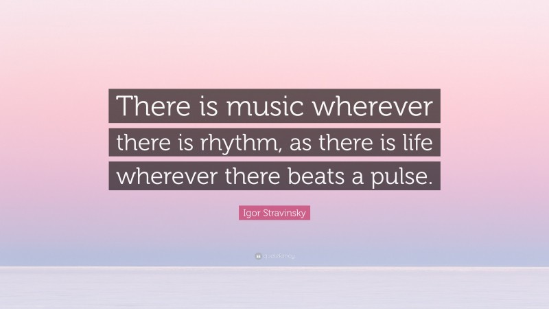 Igor Stravinsky Quote: “There is music wherever there is rhythm, as there is life wherever there beats a pulse.”