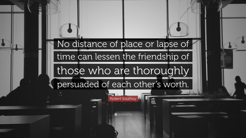 Robert Southey Quote: “No distance of place or lapse of time can lessen the friendship of those who are thoroughly persuaded of each other’s worth.”
