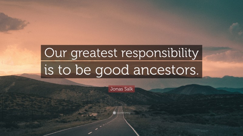 Jonas Salk Quote: “Our greatest responsibility is to be good ancestors.”