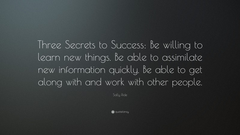 Sally Ride Quote: “Three Secrets to Success: Be willing to learn new things. Be able to assimilate new information quickly. Be able to get along with and work with other people.”