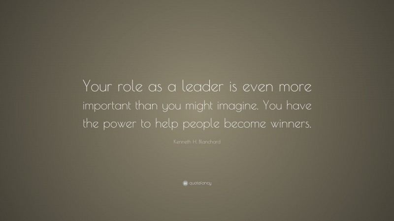 Kenneth H. Blanchard Quote: “Your role as a leader is even more important than you might imagine. You have the power to help people become winners.”