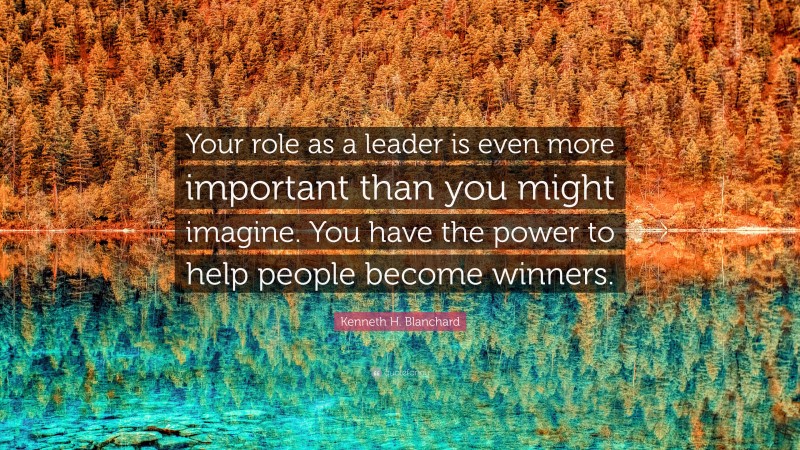 Kenneth H. Blanchard Quote: “Your role as a leader is even more important than you might imagine. You have the power to help people become winners.”