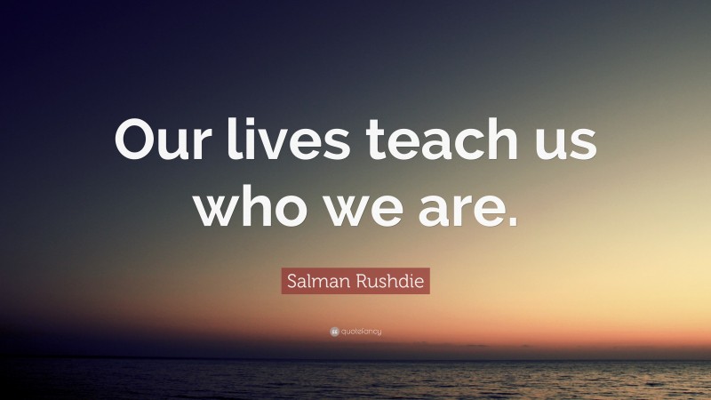 Salman Rushdie Quote: “Our lives teach us who we are.”
