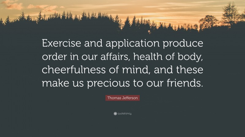 Thomas Jefferson Quote: “Exercise and application produce order in our affairs, health of body, cheerfulness of mind, and these make us precious to our friends.”