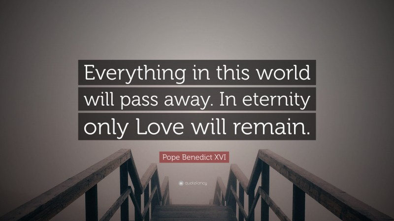 Pope Benedict XVI Quote: “Everything in this world will pass away. In eternity only Love will remain.”