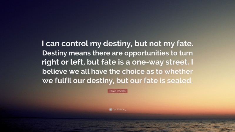 Paulo Coelho Quote: “I can control my destiny, but not my fate. Destiny means there are opportunities to turn right or left, but fate is a one-way street. I believe we all have the choice as to whether we fulfil our destiny, but our fate is sealed.”