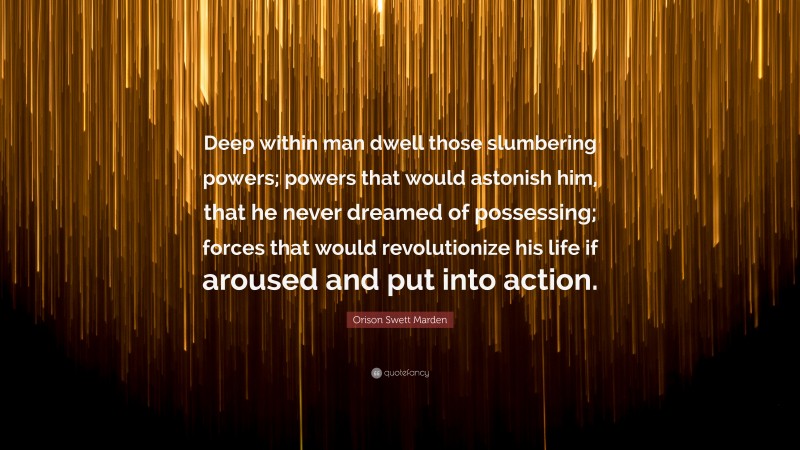 Orison Swett Marden Quote: “Deep within man dwell those slumbering powers; powers that would astonish him, that he never dreamed of possessing; forces that would revolutionize his life if aroused and put into action.”