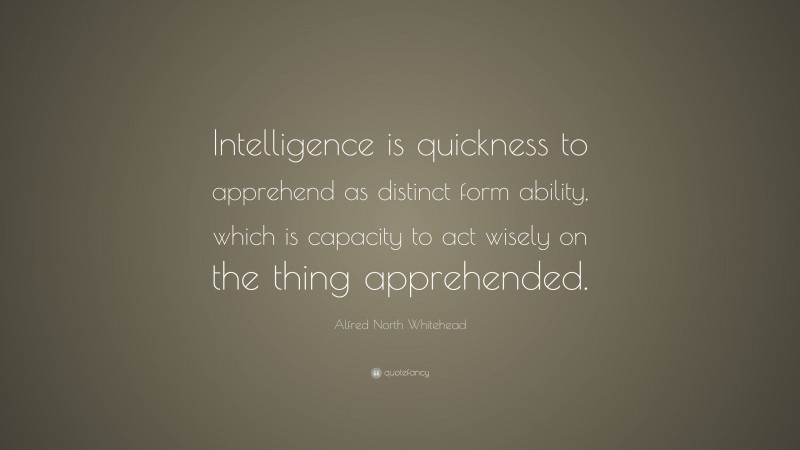 Alfred North Whitehead Quote: “Intelligence is quickness to apprehend as distinct form ability, which is capacity to act wisely on the thing apprehended.”