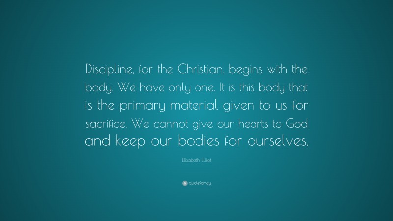Elisabeth Elliot Quote: “Discipline, for the Christian, begins with the body. We have only one. It is this body that is the primary material given to us for sacrifice. We cannot give our hearts to God and keep our bodies for ourselves.”