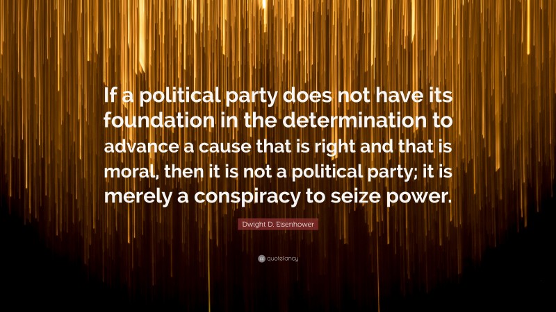 Dwight D. Eisenhower Quote: “If a political party does not have its foundation in the determination to advance a cause that is right and that is moral, then it is not a political party; it is merely a conspiracy to seize power.”