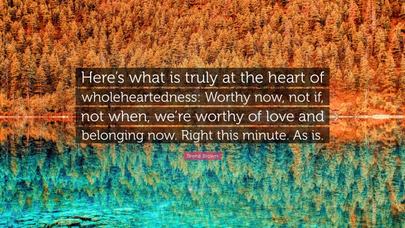 Brené Brown Quote: “Here’s what is truly at the heart of wholeheartedness: Worthy now, not if, not when, we’re worthy of love and belonging now. Right this minute. As is.”