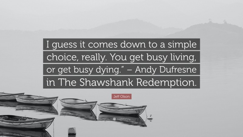 Jeff Olson Quote: “I guess it comes down to a simple choice, really. You get busy living, or get busy dying.” – Andy Dufresne in The Shawshank Redemption.”