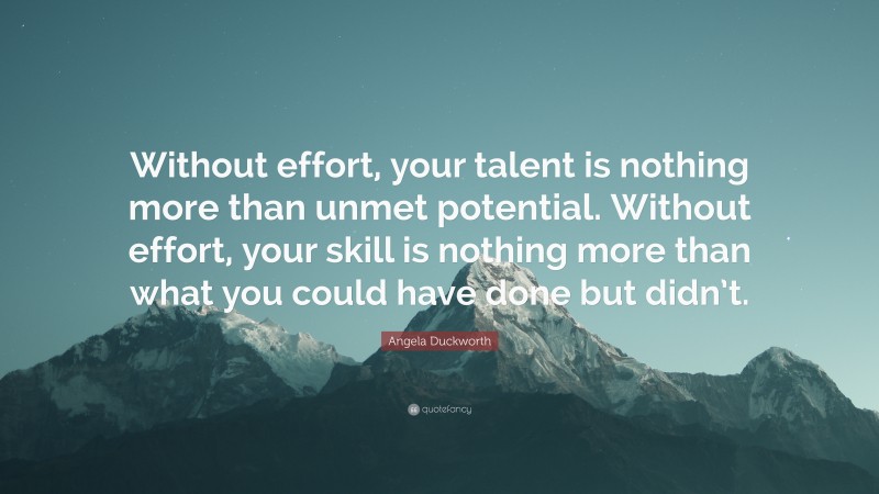Angela Duckworth Quote: “Without effort, your talent is nothing more than unmet potential. Without effort, your skill is nothing more than what you could have done but didn’t.”