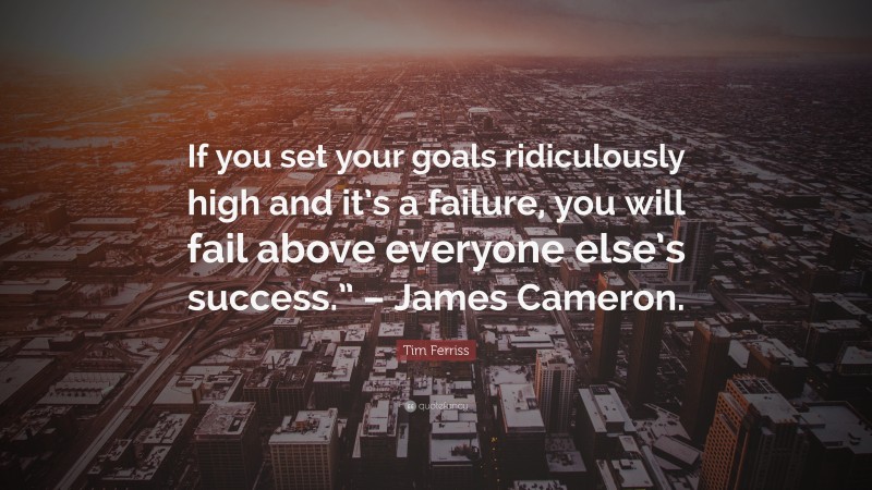 Tim Ferriss Quote: “If you set your goals ridiculously high and it’s a failure, you will fail above everyone else’s success.” – James Cameron.”